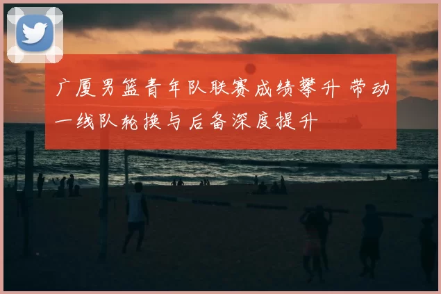 广厦男篮青年队联赛成绩攀升 带动一线队轮换与后备深度提升