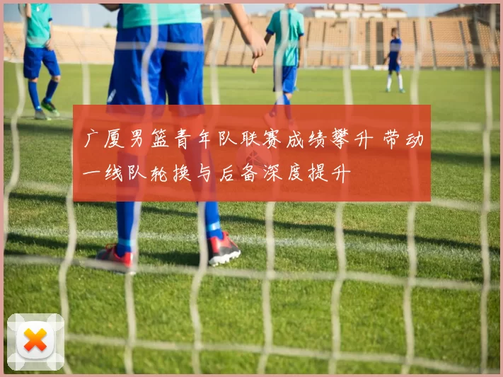 广厦男篮青年队联赛成绩攀升 带动一线队轮换与后备深度提升