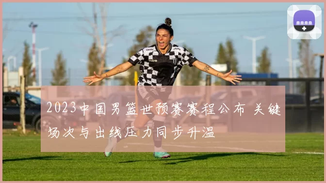 2023中国男篮世预赛赛程公布 关键场次与出线压力同步升温