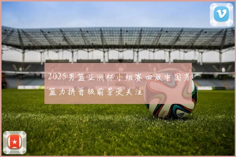 2025男篮亚洲杯小组赛回放中国男篮力拼晋级前景受关注