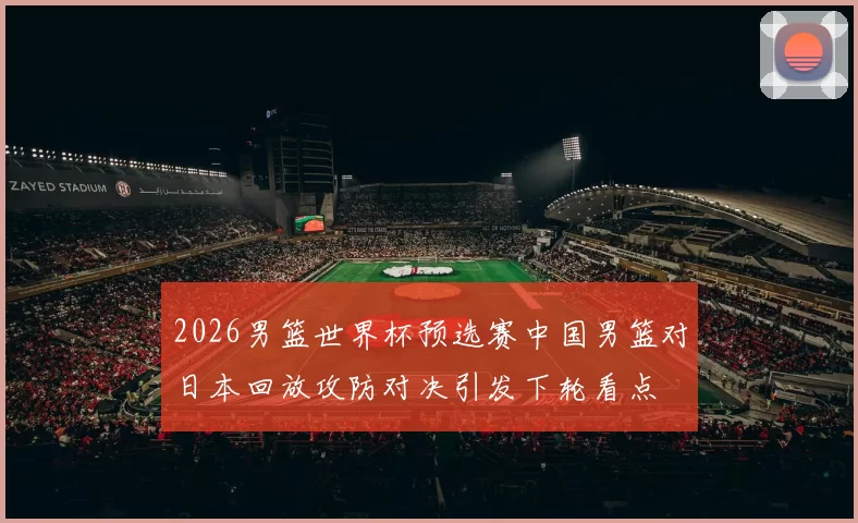 2026男篮世界杯预选赛中国男篮对日本回放攻防对决引发下轮看点