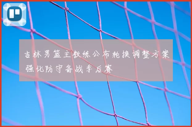 吉林男篮主教练公布轮换调整方案 强化防守备战季后赛