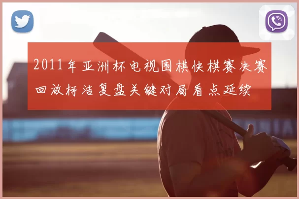 2011年亚洲杯电视围棋快棋赛决赛回放柯洁复盘关键对局看点延续