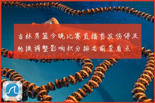 吉林男篮今晚比赛直播首发伤停及轮换调整影响积分排名前景看点