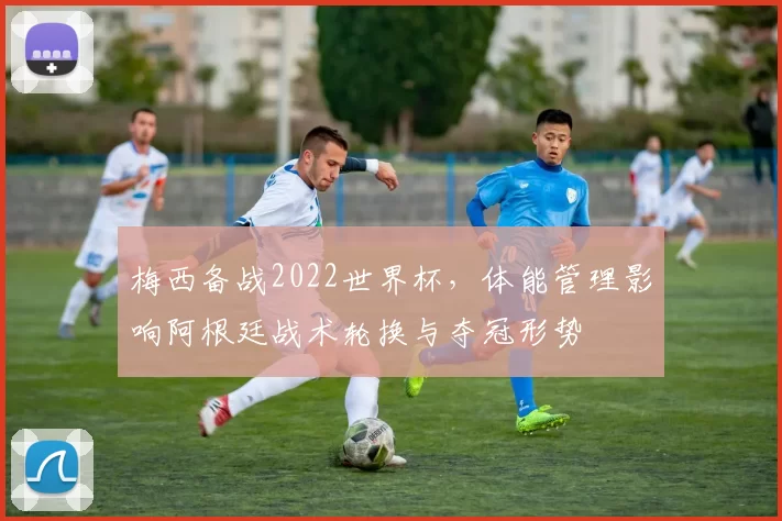 梅西备战2022世界杯，体能管理影响阿根廷战术轮换与夺冠形势