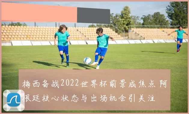 梅西备战2022世界杯前景成焦点 阿根廷核心状态与出场机会引关注