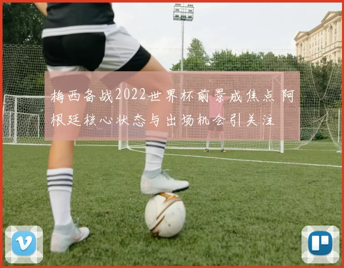 梅西备战2022世界杯前景成焦点 阿根廷核心状态与出场机会引关注