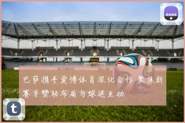 巴萨携手爱博体育深化合作 聚焦新赛季赞助布局与球迷互动