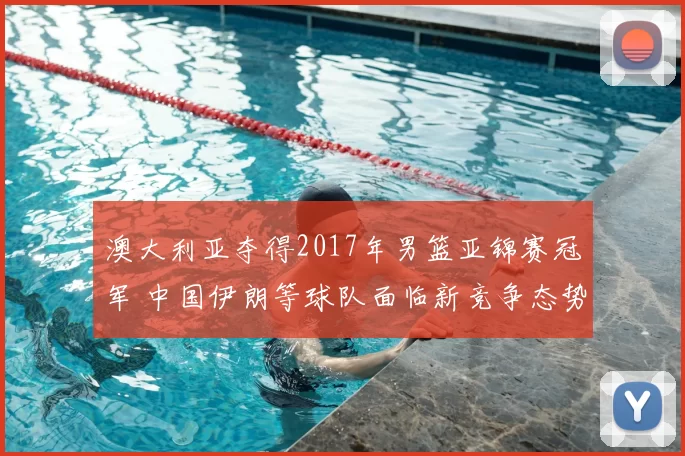 澳大利亚夺得2017年男篮亚锦赛冠军 中国伊朗等球队面临新竞争态势