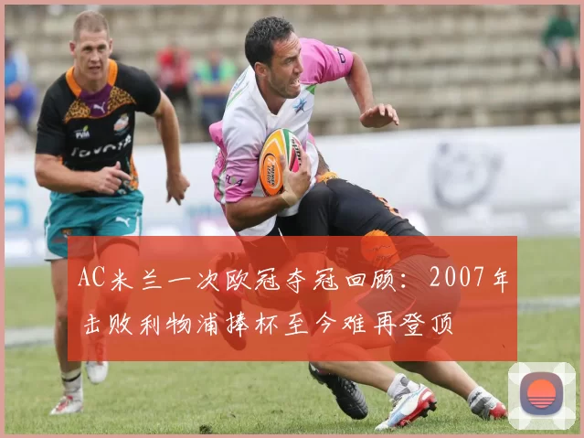 AC米兰一次欧冠夺冠回顾：2007年击败利物浦捧杯至今难再登顶