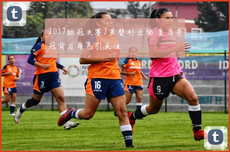 2017欧冠决赛J罗替补出场 皇马夺冠背后角色引关注