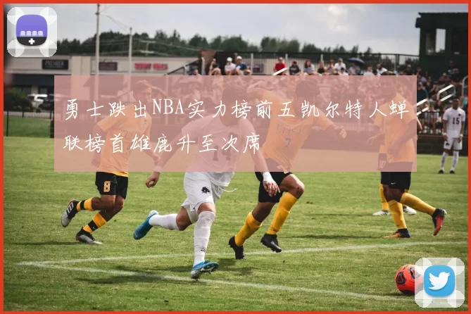 勇士跌出NBA实力榜前五凯尔特人蝉联榜首雄鹿升至次席