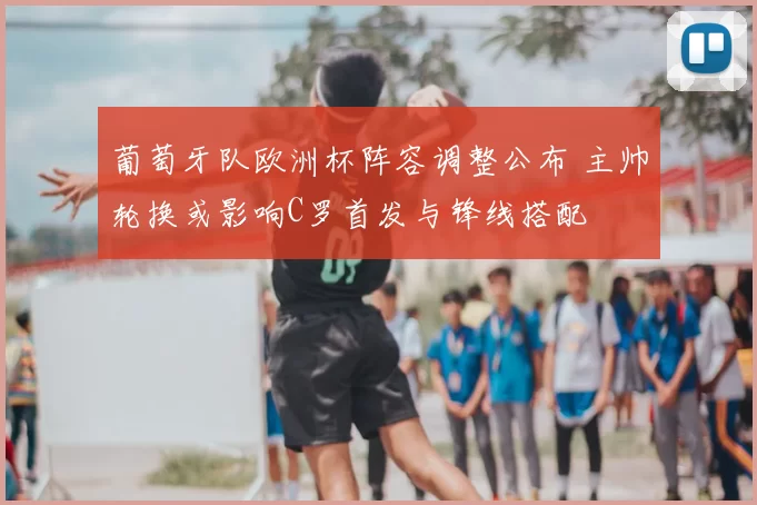 葡萄牙队欧洲杯阵容调整公布 主帅轮换或影响C罗首发与锋线搭配