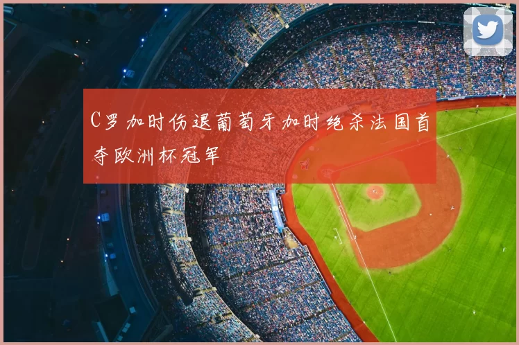 C罗加时伤退葡萄牙加时绝杀法国首夺欧洲杯冠军