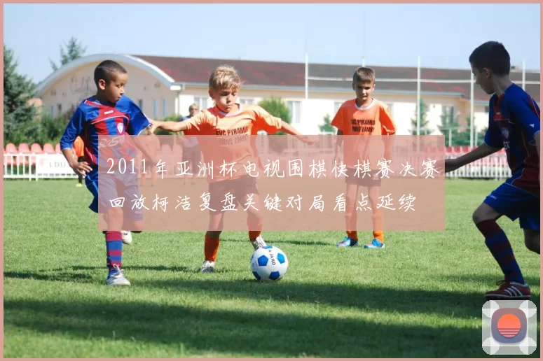 2011年亚洲杯电视围棋快棋赛决赛回放柯洁复盘关键对局看点延续