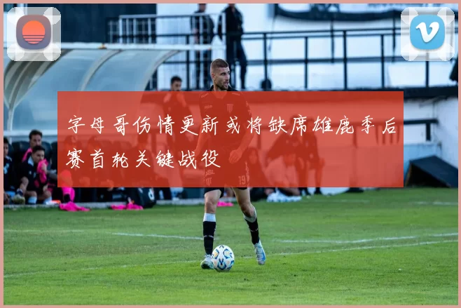 字母哥伤情更新或将缺席雄鹿季后赛首轮关键战役