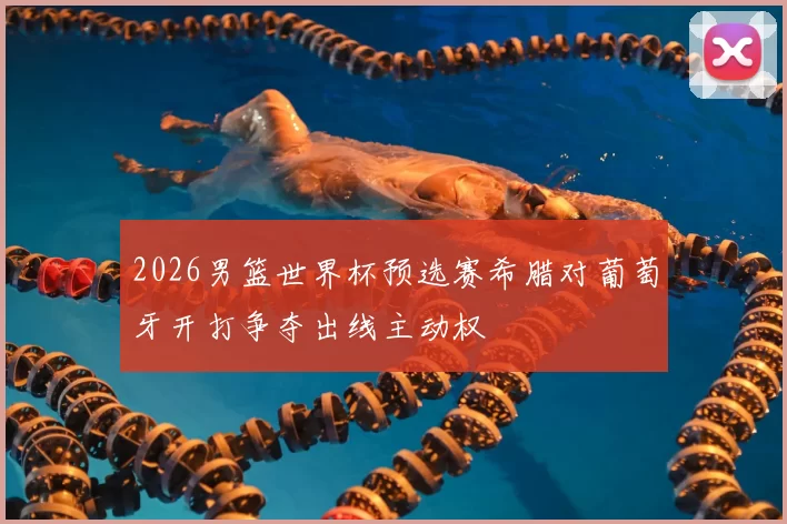 2026男篮世界杯预选赛希腊对葡萄牙开打争夺出线主动权